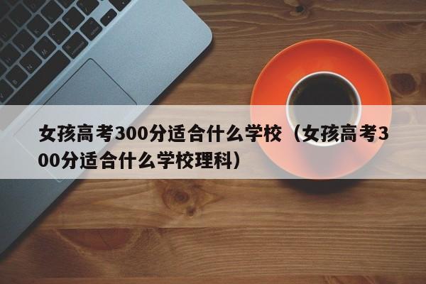 女孩高考300分适合什么学校（女孩高考300分适合什么学校理科）