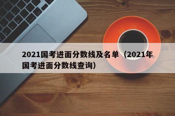 2021国考进面分数线及名单（2021年国考进面分数线查询）