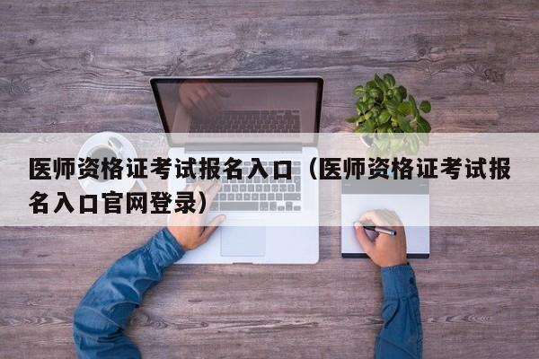 医师资格证考试报名入口（医师资格证考试报名入口官网登录）