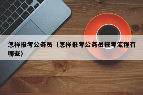 怎样报考公务员（怎样报考公务员报考流程有哪些）