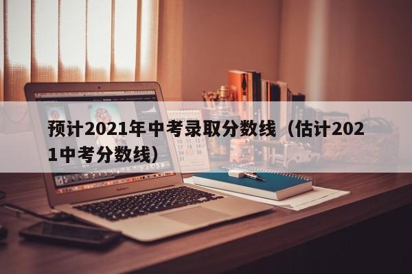 预计2021年中考录取分数线（估计2021中考分数线）