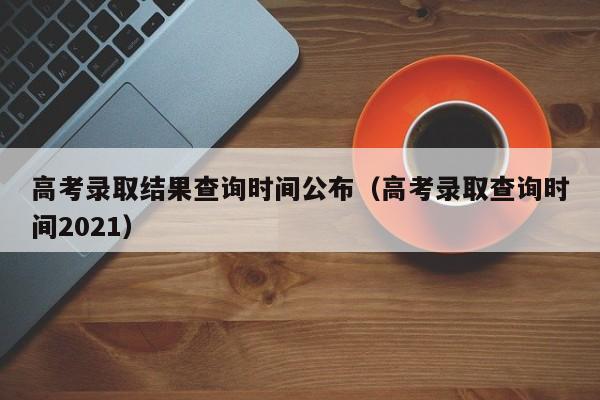 高考录取结果查询时间公布（高考录取查询时间2021）