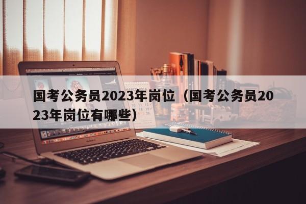 国考公务员2023年岗位（国考公务员2023年岗位有哪些）