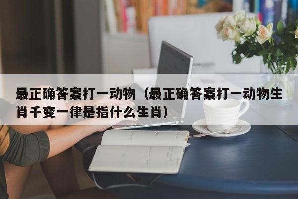 最正确答案打一动物（最正确答案打一动物生肖千变一律是指什么生肖）