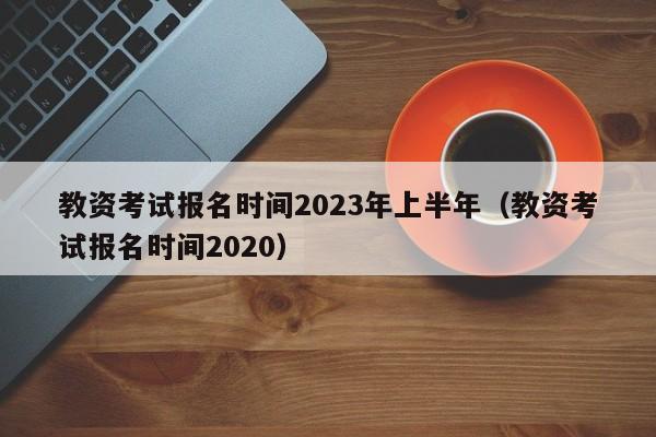 教资考试报名时间2023年上半年（教资考试报名时间2020）