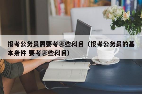 报考公务员需要考哪些科目（报考公务员的基本条件 要考哪些科目）