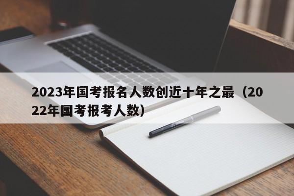 2023年国考报名人数创近十年之最（2022年国考报考人数）