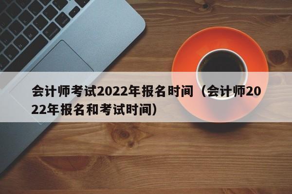 会计师考试2022年报名时间（会计师2022年报名和考试时间）