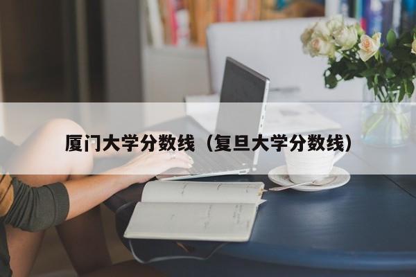 厦门大学分数线（复旦大学分数线）