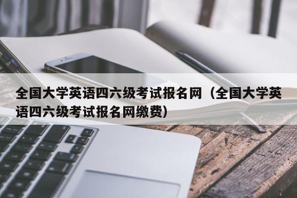 全国大学英语四六级考试报名网（全国大学英语四六级考试报名网缴费）