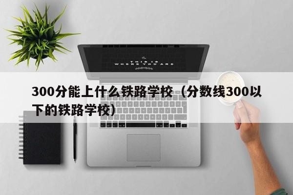 300分能上什么铁路学校（分数线300以下的铁路学校）