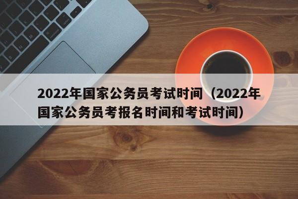 2022年国家公务员考试时间（2022年国家公务员考报名时间和考试时间）