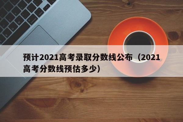 预计2021高考录取分数线公布（2021高考分数线预估多少）