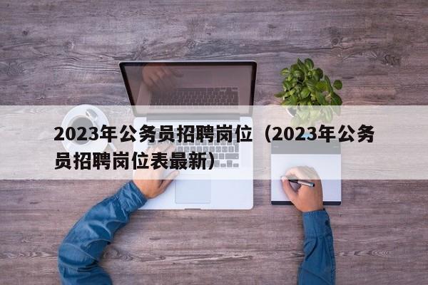 2023年公务员招聘岗位（2023年公务员招聘岗位表最新）