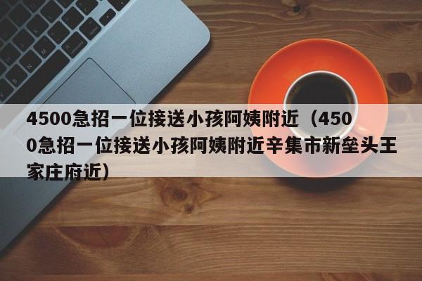 4500急招一位接送小孩阿姨附近（4500急招一位接送小孩阿姨附近辛集市新垒头王家庄府近）