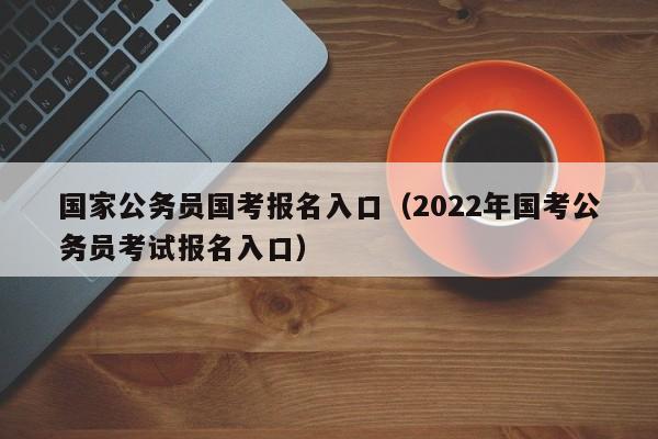 国家公务员国考报名入口（2022年国考公务员考试报名入口）