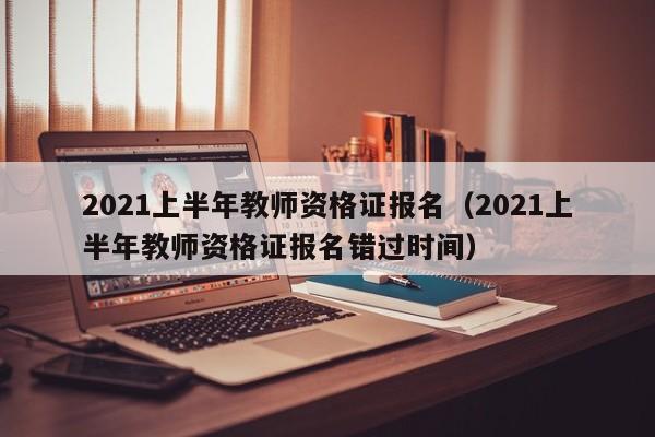 2021上半年教师资格证报名（2021上半年教师资格证报名错过时间）