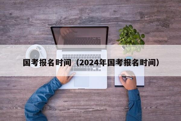 国考报名时间（2024年国考报名时间）