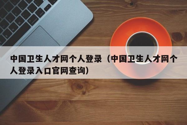 中国卫生人才网个人登录（中国卫生人才网个人登录入口官网查询）