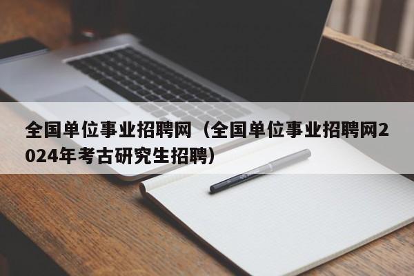 全国单位事业招聘网（全国单位事业招聘网2024年考古研究生招聘）