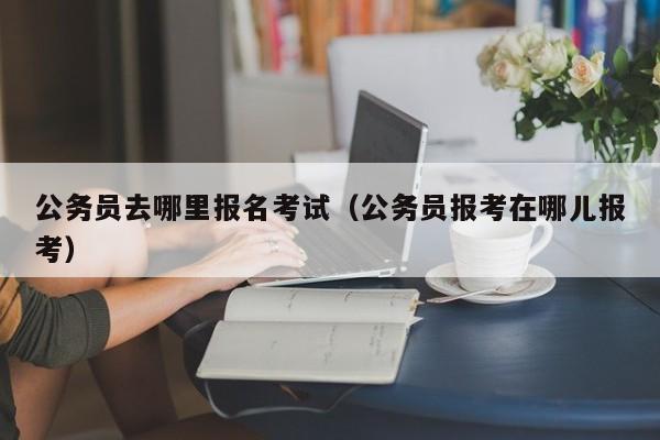 公务员去哪里报名考试（公务员报考在哪儿报考）