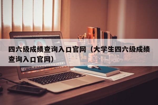 四六级成绩查询入口官网（大学生四六级成绩查询入口官网）