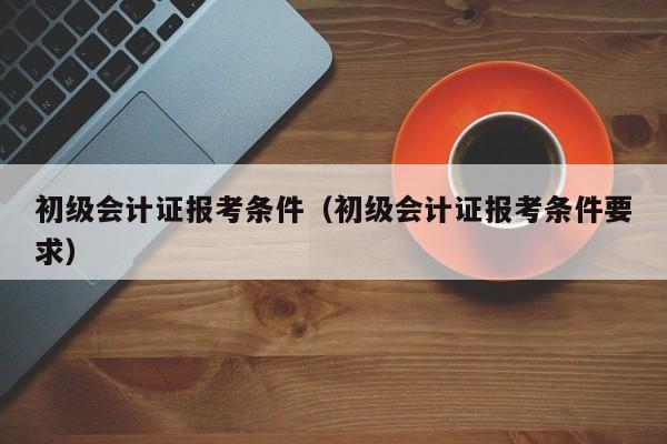 初级会计证报考条件（初级会计证报考条件要求）