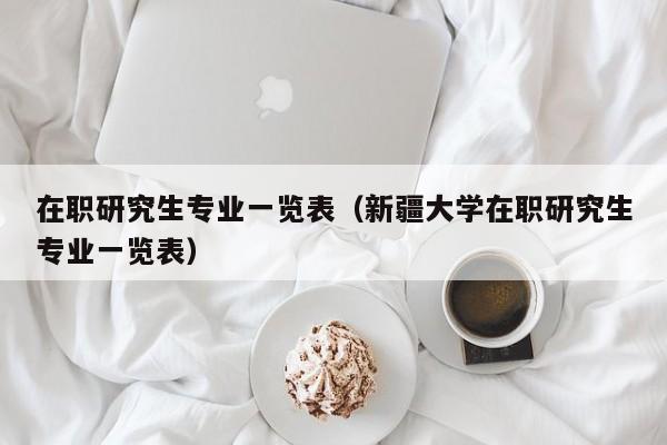 在职研究生专业一览表（新疆大学在职研究生专业一览表）