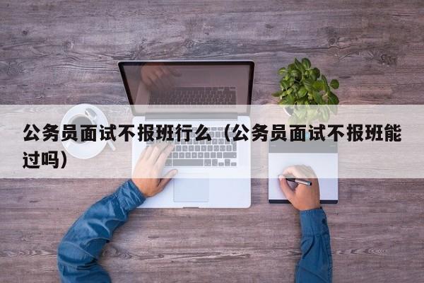 公务员面试不报班行么（公务员面试不报班能过吗）