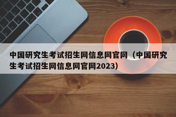 中国研究生考试招生网信息网官网（中国研究生考试招生网信息网官网2023）