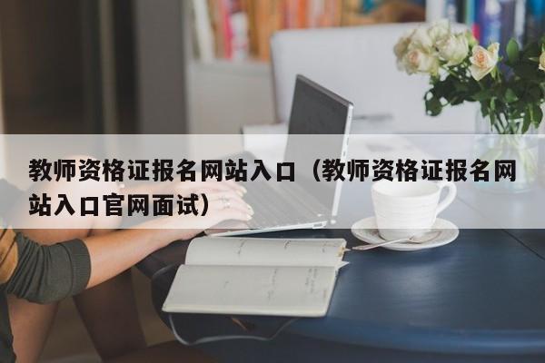 教师资格证报名网站入口（教师资格证报名网站入口官网面试）