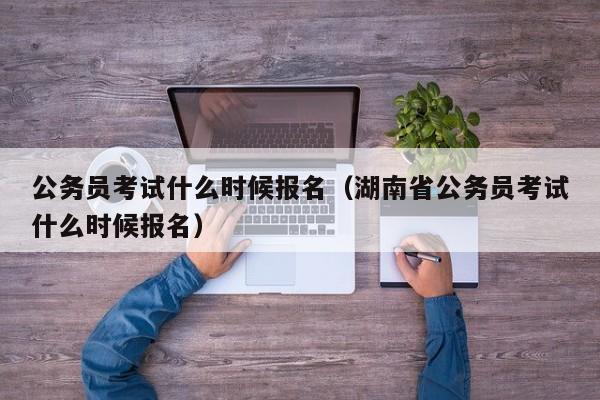 公务员考试什么时候报名（湖南省公务员考试什么时候报名）