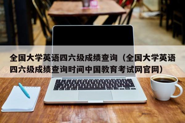 全国大学英语四六级成绩查询（全国大学英语四六级成绩查询时间中国教育考试网官网）