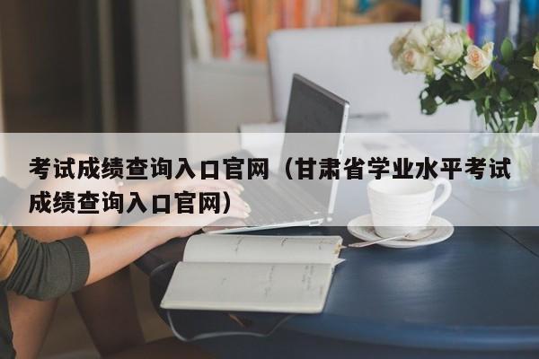 考试成绩查询入口官网（甘肃省学业水平考试成绩查询入口官网）