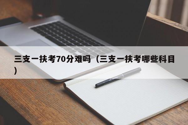 三支一扶考70分难吗（三支一扶考哪些科目）