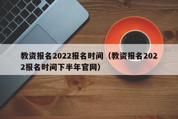 教资报名2022报名时间（教资报名2022报名时间下半年官网）