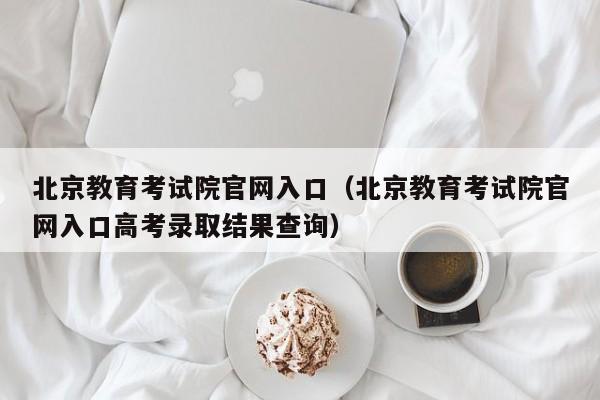 北京教育考试院官网入口（北京教育考试院官网入口高考录取结果查询）