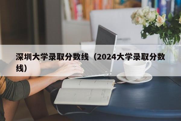 深圳大学录取分数线（2024大学录取分数线）