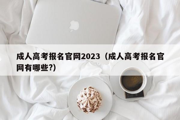 成人高考报名官网2023（成人高考报名官网有哪些?）