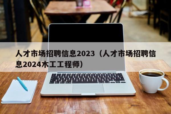 人才市场招聘信息2023（人才市场招聘信息2024木工工程师）