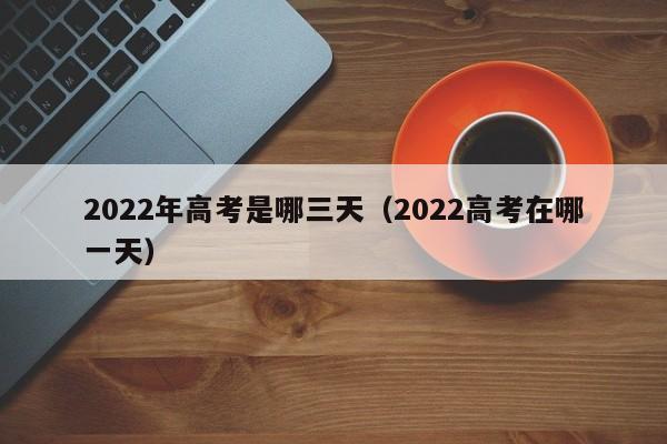 2022年高考是哪三天（2022高考在哪一天）