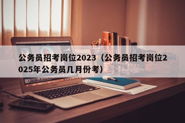 公务员招考岗位2023（公务员招考岗位2025年公务员几月份考）