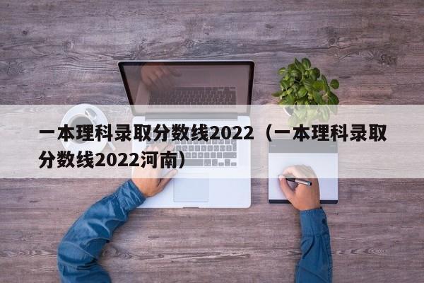 一本理科录取分数线2022（一本理科录取分数线2022河南）