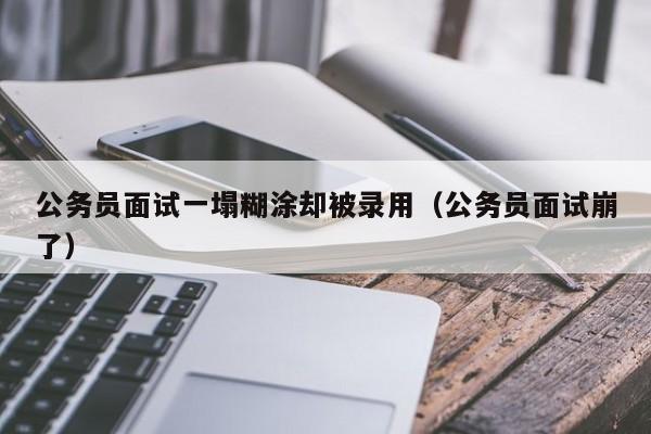 公务员面试一塌糊涂却被录用（公务员面试崩了）