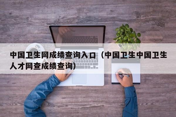 中国卫生网成绩查询入口（中国卫生中国卫生人才网查成绩查询）