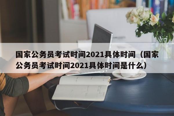 国家公务员考试时间2021具体时间（国家公务员考试时间2021具体时间是什么）