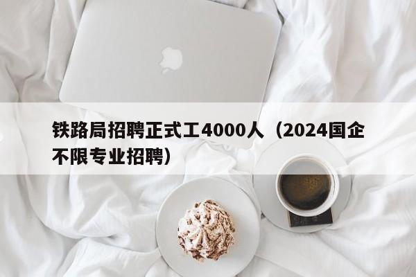 铁路局招聘正式工4000人（2024国企不限专业招聘）