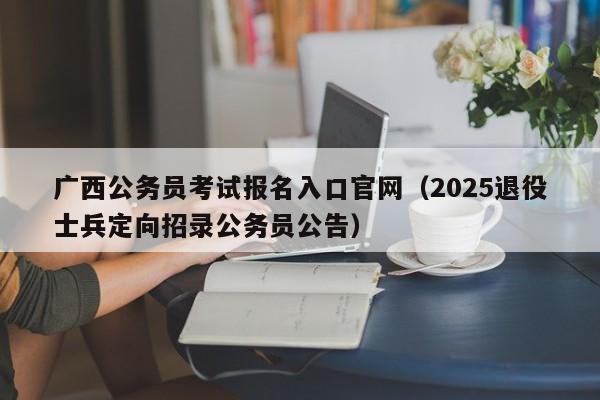 广西公务员考试报名入口官网（2025退役士兵定向招录公务员公告）