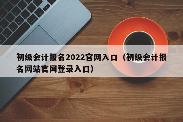 初级会计报名2022官网入口（初级会计报名网站官网登录入口）