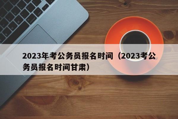 2023年考公务员报名时间（2023考公务员报名时间甘肃）